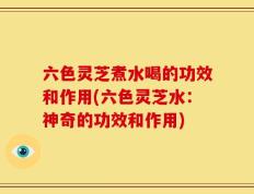 六色灵芝煮水喝的功效和作用(六色灵芝水：神奇的功效和作用)
