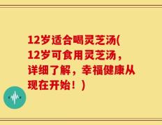 12岁适合喝灵芝汤(12岁可食用灵芝汤，详细了解，幸福健康从现在开始！)