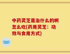 中药灵芝是治什么的啊怎么吃(药用灵芝：功效与食用方式)
