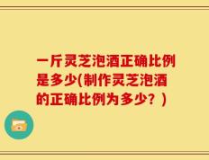 一斤灵芝泡酒正确比例是多少(制作灵芝泡酒的正确比例为多少？)