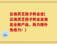 云南灵芝孢子粉企业(云南灵芝孢子粉企业推出全新产品，助力提升免疫力！)