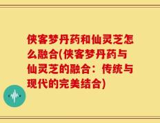 侠客梦丹药和仙灵芝怎么融合(侠客梦丹药与仙灵芝的融合：传统与现代的完美结合)