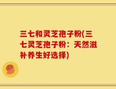 三七和灵芝孢子粉(三七灵芝孢子粉：天然滋补养生好选择)