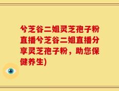兮芝谷二姐灵芝孢子粉直播兮芝谷二姐直播分享灵芝孢子粉，助您保健养生)