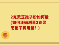 2克灵芝孢子粉如何量(如何正确测量2克灵芝孢子粉用量？)