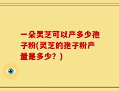 一朵灵芝可以产多少孢子粉(灵芝的孢子粉产量是多少？)