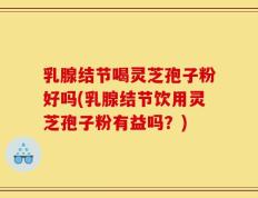 乳腺结节喝灵芝孢子粉好吗(乳腺结节饮用灵芝孢子粉有益吗？)