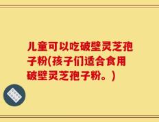 儿童可以吃破壁灵芝孢子粉(孩子们适合食用破壁灵芝孢子粉。)