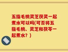 五指毛桃灵芝茯灵一起煮水可以吗(可否将五指毛桃、灵芝和茯苓一起煮水？)