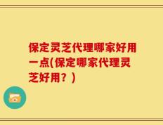 保定灵芝代理哪家好用一点(保定哪家代理灵芝好用？)