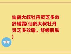 仙鹤大叔牡丹灵芝多效舒缓霜(仙鹤大叔牡丹灵芝多效霜，舒缓肌肤)