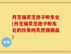 丹芝福灵芝孢子粉东北(丹芝福灵芝孢子粉东北的珍贵纯天然保健品)