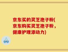 京东买的灵芝孢子粉(京东购买灵芝孢子粉，健康护理添动力)
