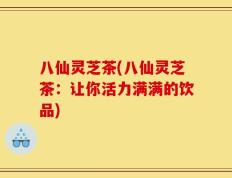 八仙灵芝茶(八仙灵芝茶：让你活力满满的饮品)