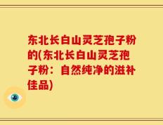 东北长白山灵芝孢子粉的(东北长白山灵芝孢子粉：自然纯净的滋补佳品)