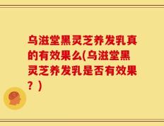 乌滋堂黑灵芝养发乳真的有效果么(乌滋堂黑灵芝养发乳是否有效果？)