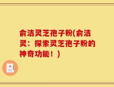俞洁灵芝孢子粉(俞洁灵：探索灵芝孢子粉的神奇功能！)