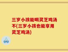 三岁小孩能喝灵芝鸡汤不(三岁小孩也能享用灵芝鸡汤)