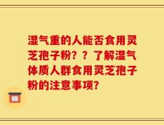 湿气重的人能否食用灵芝孢子粉？？了解湿气体质人群食用灵芝孢子粉的注意事项？