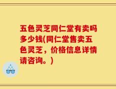 五色灵芝同仁堂有卖吗多少钱(同仁堂售卖五色灵芝，价格信息详情请咨询。)