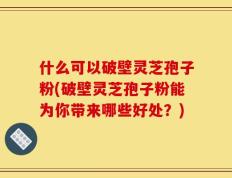 什么可以破壁灵芝孢子粉(破壁灵芝孢子粉能为你带来哪些好处？)