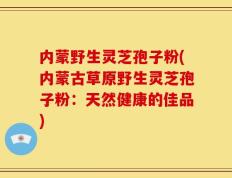 内蒙野生灵芝孢子粉(内蒙古草原野生灵芝孢子粉：天然健康的佳品)