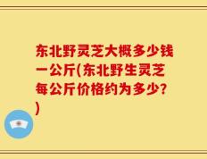 东北野灵芝大概多少钱一公斤(东北野生灵芝每公斤价格约为多少？)
