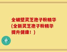 全破壁灵芝孢子粉精华(全新灵芝孢子粉精华提升健康！)