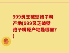 999灵芝破壁孢子粉产地(999灵芝破壁孢子粉原产地是哪里？)