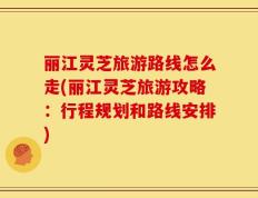 丽江灵芝旅游路线怎么走(丽江灵芝旅游攻略：行程规划和路线安排)