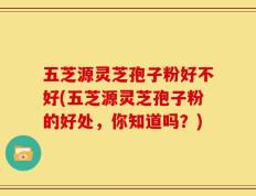 五芝源灵芝孢子粉好不好(五芝源灵芝孢子粉的好处，你知道吗？)