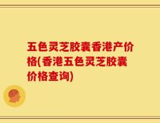 五色灵芝胶囊香港产价格(香港五色灵芝胶囊价格查询)