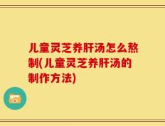 儿童灵芝养肝汤怎么熬制(儿童灵芝养肝汤的制作方法)