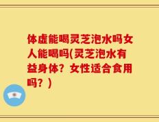 体虚能喝灵芝泡水吗女人能喝吗(灵芝泡水有益身体？女性适合食用吗？)
