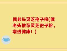 倔老头灵芝孢子粉(倔老头推荐灵芝孢子粉，增进健康！)