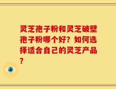 灵芝孢子粉和灵芝破壁孢子粉哪个好？如何选择适合自己的灵芝产品？