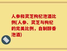 人参和灵芝枸杞泡酒比例(人参、灵芝与枸杞的完美比例，自制醇香泡酒)