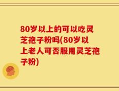 80岁以上的可以吃灵芝孢子粉吗(80岁以上老人可否服用灵芝孢子粉)