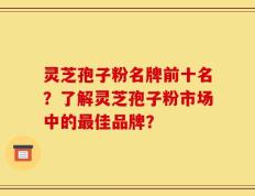 灵芝孢子粉名牌前十名？了解灵芝孢子粉市场中的最佳品牌？