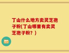丁山什么地方卖灵芝孢子粉(丁山哪里有卖灵芝孢子粉？)
