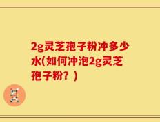 2g灵芝孢子粉冲多少水(如何冲泡2g灵芝孢子粉？)