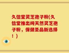 久信堂灵芝孢子粉(久信堂推出纯天然灵芝孢子粉，保健圣品新选择！)