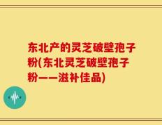 东北产的灵芝破壁孢子粉(东北灵芝破壁孢子粉——滋补佳品)