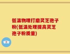 低温物理打磨灵芝孢子粉(低温处理提高灵芝孢子粉质量)