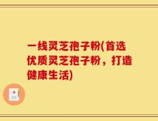 一线灵芝孢子粉(首选优质灵芝孢子粉，打造健康生活)