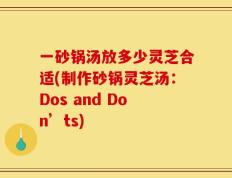 一砂锅汤放多少灵芝合适(制作砂锅灵芝汤：Dos and Don’ts)