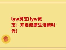 lyw灵芝(lyw灵芝：开启健康生活新时代)