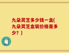 九朵灵芝多少钱一盒(九朵灵芝盒装价格是多少？)