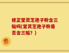 修正堂灵芝孢子粉含三贴吗(堂灵芝孢子粉是否含三贴？)