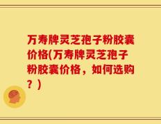 万寿牌灵芝孢子粉胶囊价格(万寿牌灵芝孢子粉胶囊价格，如何选购？)